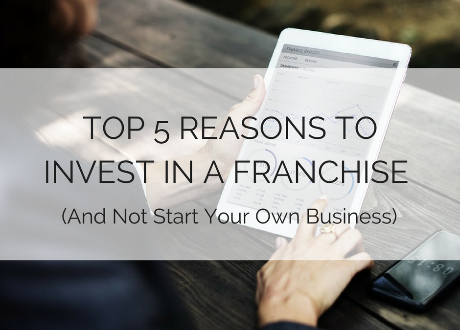 Top 5 Reasons to Invest in a Franchise (And Not Start Your Own Business)